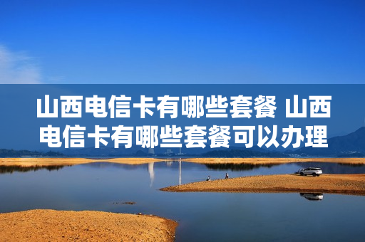 山西电信卡有哪些套餐 山西电信卡有哪些套餐可以办理