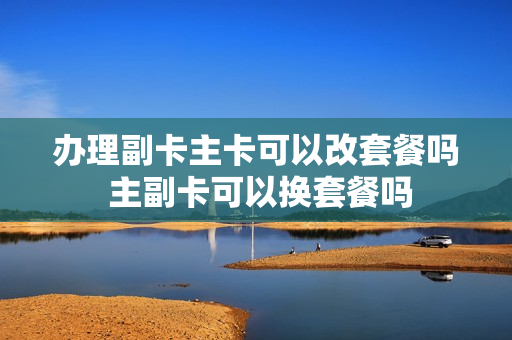 办理副卡主卡可以改套餐吗 主副卡可以换套餐吗