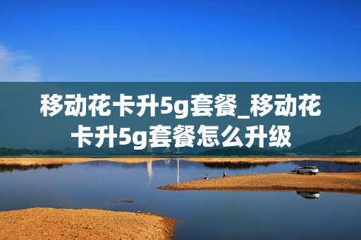 移动花卡升5g套餐_移动花卡升5g套餐怎么升级