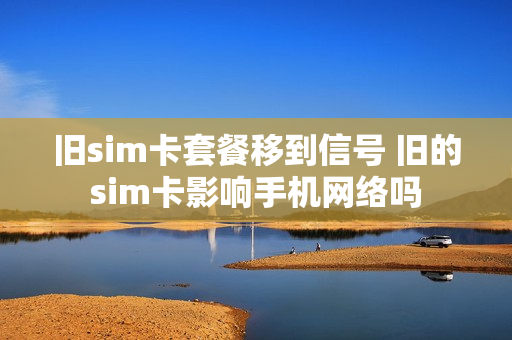 旧sim卡套餐移到信号 旧的sim卡影响手机网络吗