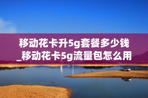 移动花卡升5g套餐多少钱_移动花卡5g流量包怎么用