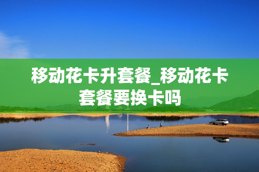 移动花卡升套餐_移动花卡套餐要换卡吗