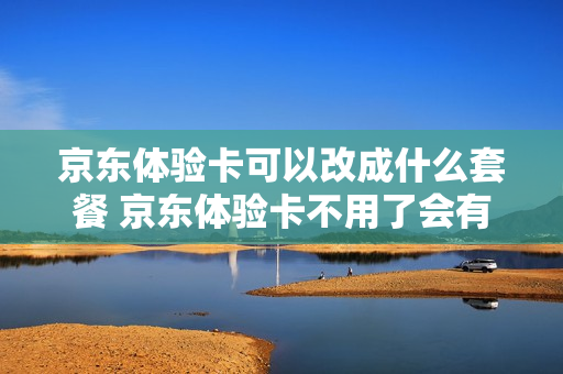 京东体验卡可以改成什么套餐 京东体验卡不用了会有什么影响吗