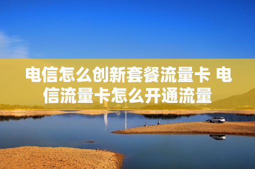 电信怎么创新套餐流量卡 电信流量卡怎么开通流量