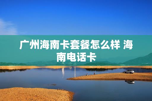 广州海南卡套餐怎么样 海南电话卡