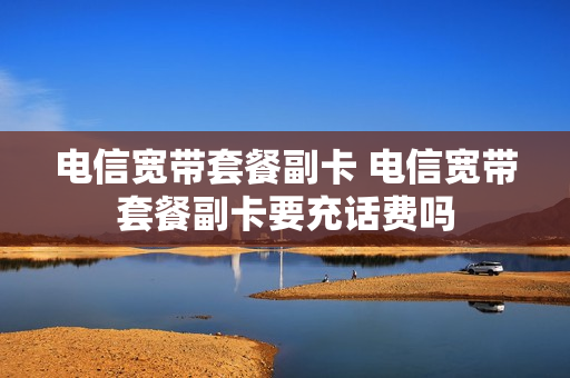 电信宽带套餐副卡 电信宽带套餐副卡要充话费吗