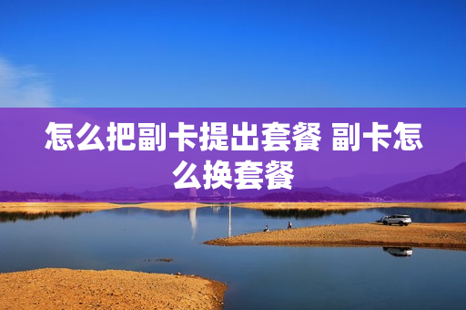 怎么把副卡提出套餐 副卡怎么换套餐