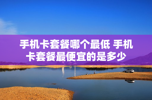 手机卡套餐哪个最低 手机卡套餐最便宜的是多少