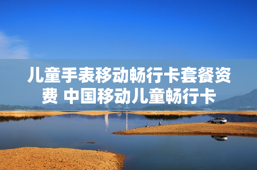 儿童手表移动畅行卡套餐资费 中国移动儿童畅行卡
