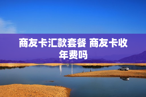 商友卡汇款套餐 商友卡收年费吗