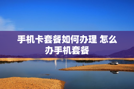 手机卡套餐如何办理 怎么办手机套餐