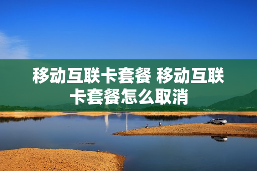 移动互联卡套餐 移动互联卡套餐怎么取消
