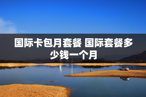 国际卡包月套餐 国际套餐多少钱一个月