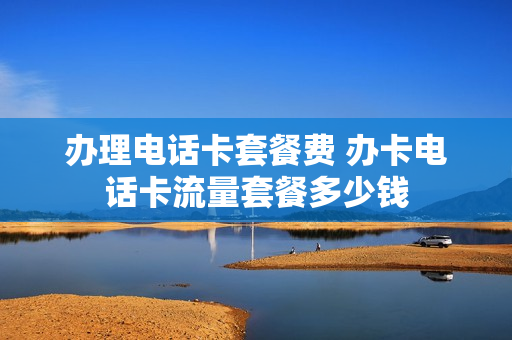 办理电话卡套餐费 办卡电话卡流量套餐多少钱