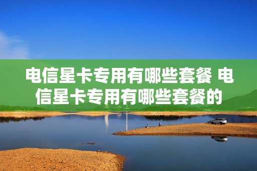 电信星卡专用有哪些套餐 电信星卡专用有哪些套餐的