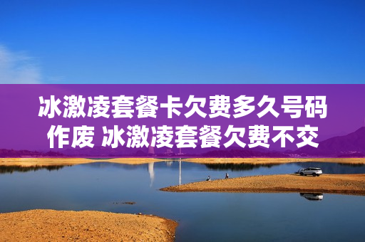 冰激凌套餐卡欠费多久号码作废 冰激凌套餐欠费不交