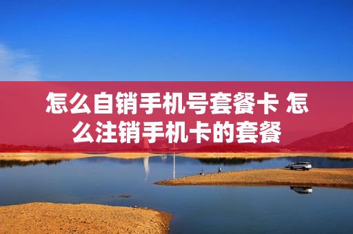 怎么自销手机号套餐卡 怎么注销手机卡的套餐
