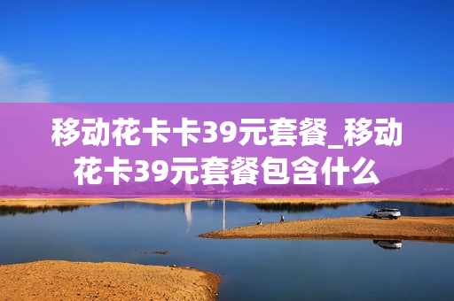 移动花卡卡39元套餐_移动花卡39元套餐包含什么