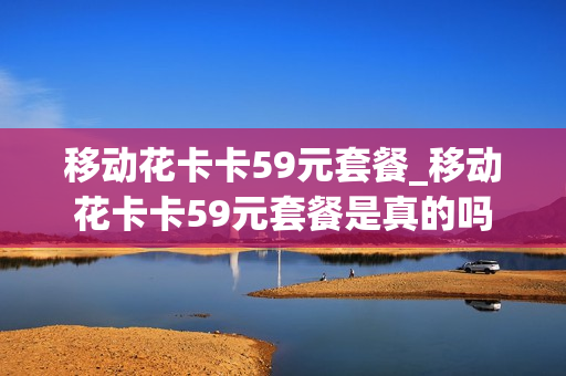 移动花卡卡59元套餐_移动花卡卡59元套餐是真的吗