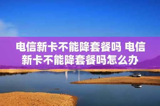 电信新卡不能降套餐吗 电信新卡不能降套餐吗怎么办