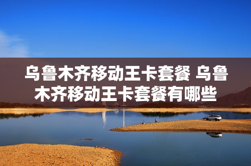 乌鲁木齐移动王卡套餐 乌鲁木齐移动王卡套餐有哪些