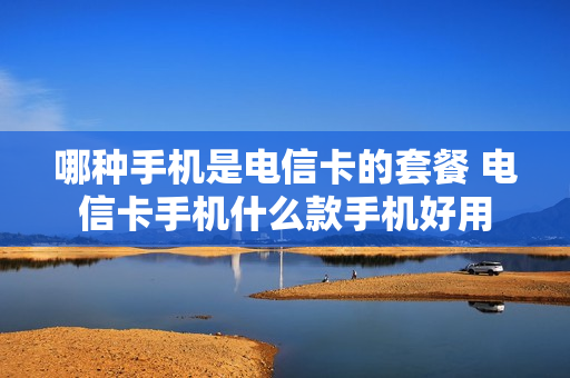 哪种手机是电信卡的套餐 电信卡手机什么款手机好用