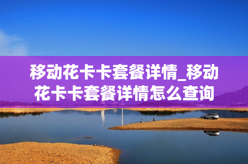 移动花卡卡套餐详情_移动花卡卡套餐详情怎么查询
