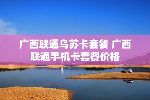 广西联通乌苏卡套餐 广西联通手机卡套餐价格