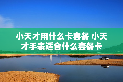 小天才用什么卡套餐 小天才手表适合什么套餐卡