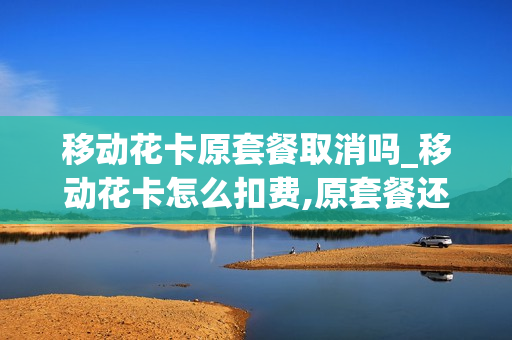 移动花卡原套餐取消吗_移动花卡怎么扣费,原套餐还会不会扣