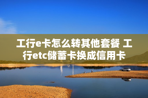 工行e卡怎么转其他套餐 工行etc储蓄卡换成信用卡