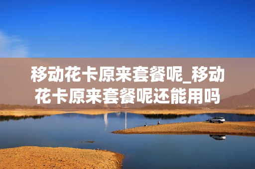 移动花卡原来套餐呢_移动花卡原来套餐呢还能用吗