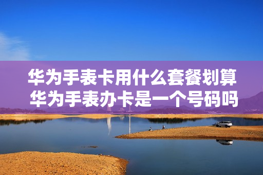 华为手表卡用什么套餐划算 华为手表办卡是一个号码吗