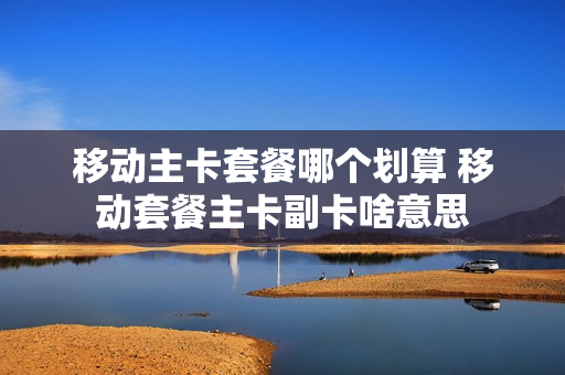 移动主卡套餐哪个划算 移动套餐主卡副卡啥意思