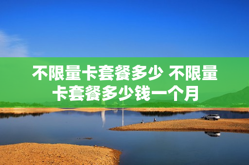 不限量卡套餐多少 不限量卡套餐多少钱一个月