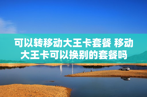 可以转移动大王卡套餐 移动大王卡可以换别的套餐吗