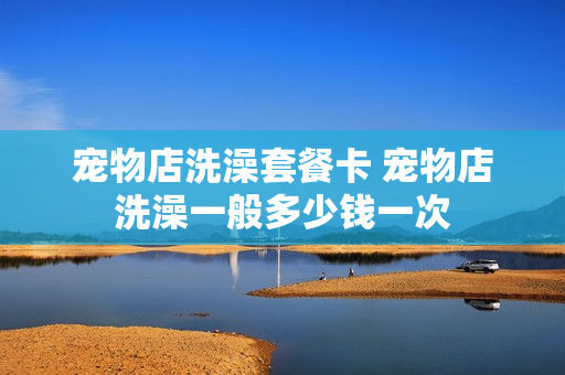 宠物店洗澡套餐卡 宠物店洗澡一般多少钱一次