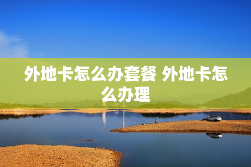 外地卡怎么办套餐 外地卡怎么办理