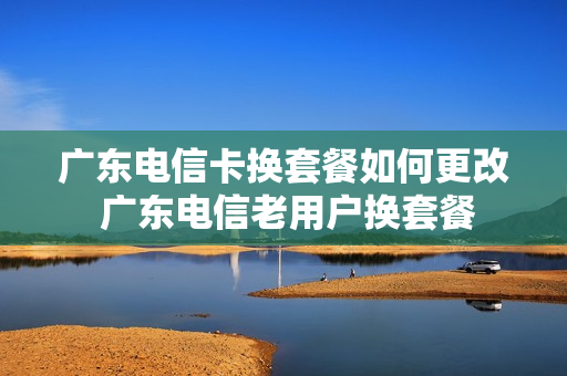 广东电信卡换套餐如何更改 广东电信老用户换套餐