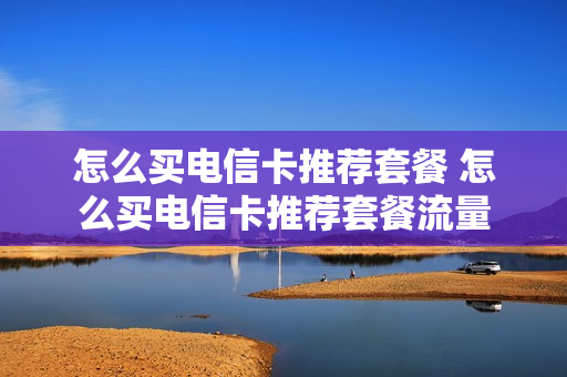 怎么买电信卡推荐套餐 怎么买电信卡推荐套餐流量