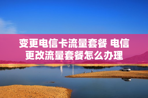 变更电信卡流量套餐 电信更改流量套餐怎么办理