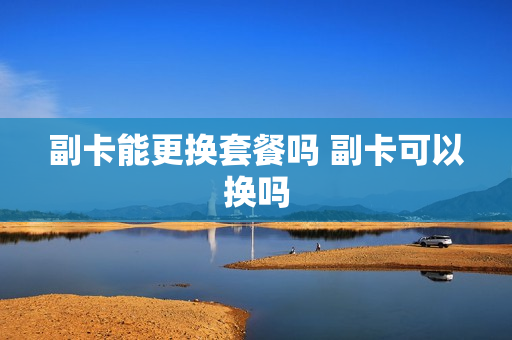 副卡能更换套餐吗 副卡可以换吗