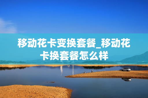 移动花卡变换套餐_移动花卡换套餐怎么样