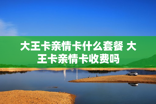 大王卡亲情卡什么套餐 大王卡亲情卡收费吗