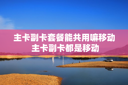 主卡副卡套餐能共用嘛移动 主卡副卡都是移动