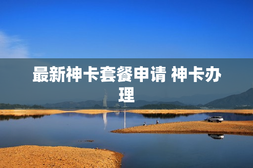 最新神卡套餐申请 神卡办理
