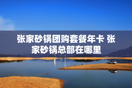 张家砂锅团购套餐年卡 张家砂锅总部在哪里