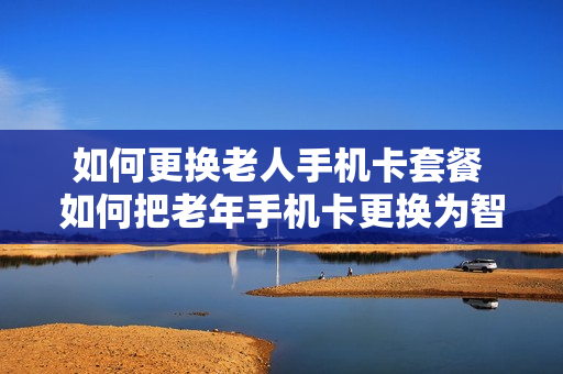 如何更换老人手机卡套餐 如何把老年手机卡更换为智能手机卡