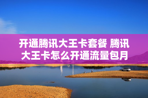 开通腾讯大王卡套餐 腾讯大王卡怎么开通流量包月
