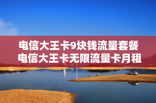 电信大王卡9块钱流量套餐 电信大王卡无限流量卡月租9元